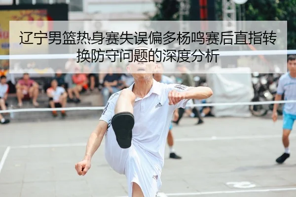 辽宁男篮热身赛失误偏多杨鸣赛后直指转换防守问题的深度分析