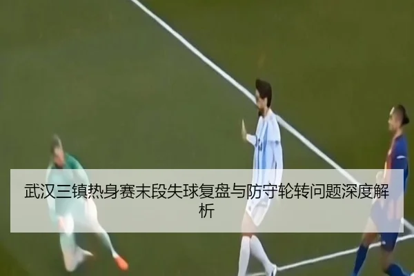 武汉三镇热身赛末段失球复盘与防守轮转问题深度解析