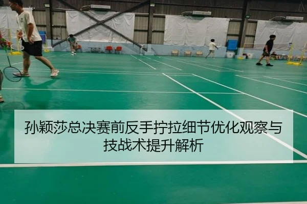 孙颖莎总决赛前反手拧拉细节优化观察与技战术提升解析